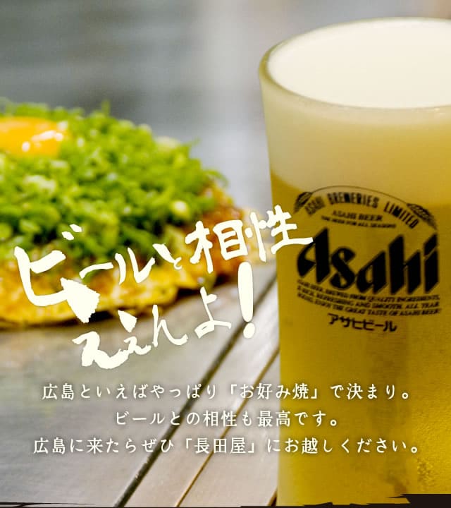 ビールと相性がええんよ！広島といえばやっぱり「お好み焼」で決まり。ビールとの相性も最高です。広島に来たらぜひ「長田屋」にお越しください。