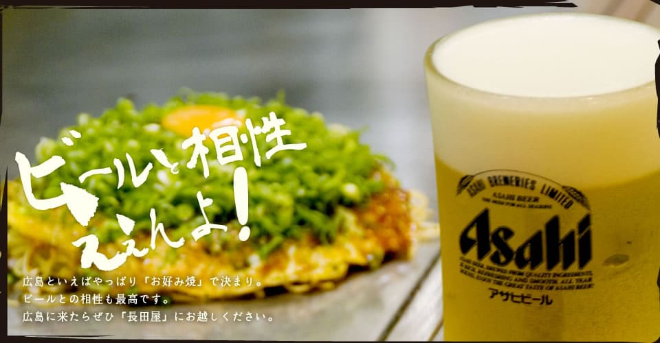 ビールと相性がええんよ！広島といえばやっぱり「お好み焼」で決まり。ビールとの相性も最高です。広島に来たらぜひ「長田屋」にお越しください。